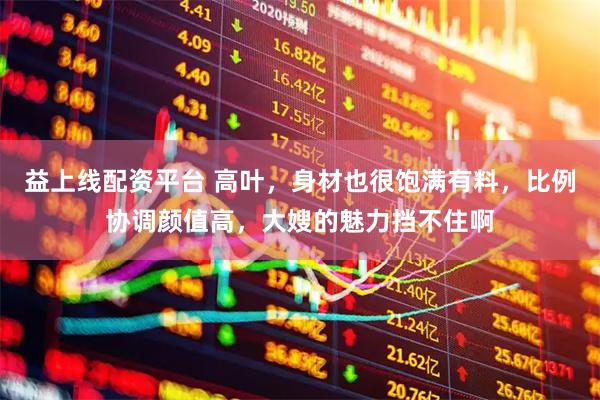 益上线配资平台 高叶，身材也很饱满有料，比例协调颜值高，大嫂的魅力挡不住啊