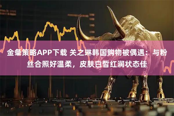 金夆策略APP下载 关之琳韩国购物被偶遇：与粉丝合照好温柔，皮肤白皙红润状态佳