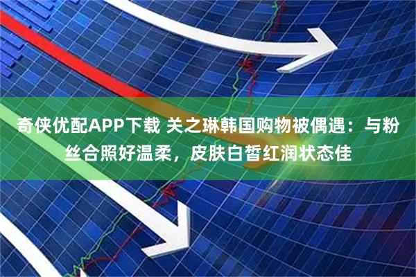 奇侠优配APP下载 关之琳韩国购物被偶遇：与粉丝合照好温柔，皮肤白皙红润状态佳