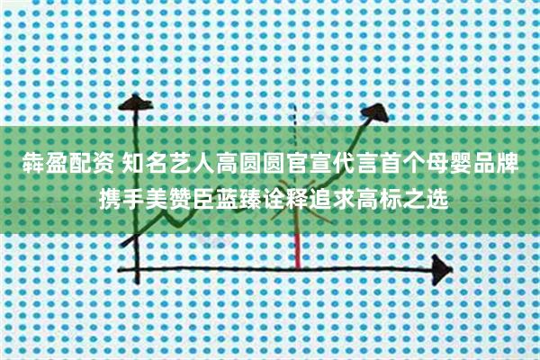犇盈配资 知名艺人高圆圆官宣代言首个母婴品牌 携手美赞臣蓝臻诠释追求高标之选