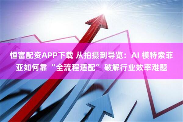 恒富配资APP下载 从拍摄到导览：AI 模特索菲亚如何靠 “全流程适配” 破解行业效率难题