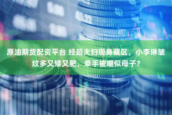 原油期货配资平台 经超夫妇现身藏区，小李琳皱纹多又矮又肥，牵手被嘲似母子？