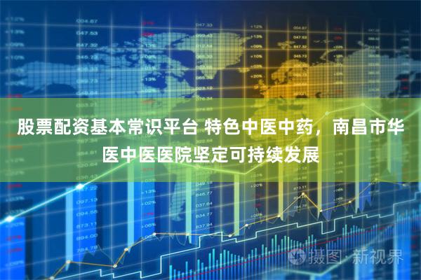 股票配资基本常识平台 特色中医中药，南昌市华医中医医院坚定可持续发展