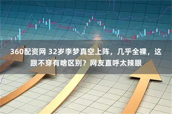 360配资网 32岁李梦真空上阵，几乎全裸，这跟不穿有啥区别？网友直呼太辣眼