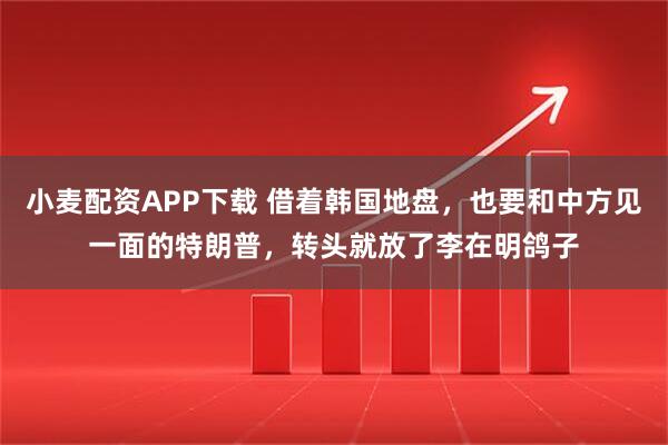 小麦配资APP下载 借着韩国地盘，也要和中方见一面的特朗普，转头就放了李在明鸽子