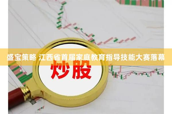 盛宝策略 江西省首届家庭教育指导技能大赛落幕