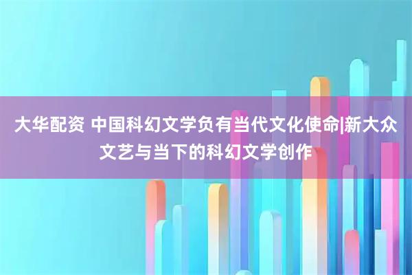 大华配资 中国科幻文学负有当代文化使命|新大众文艺与当下的科幻文学创作