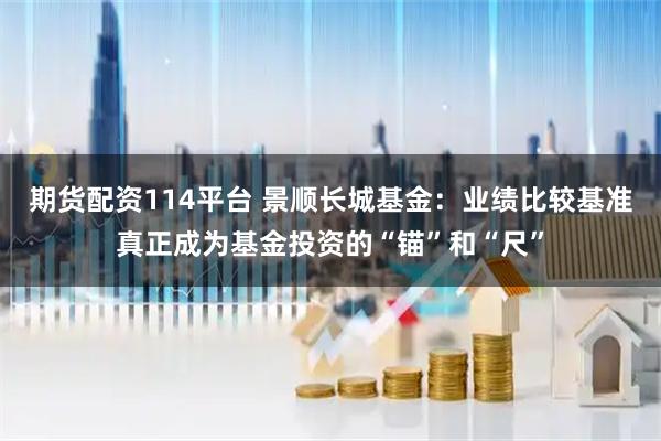 期货配资114平台 景顺长城基金：业绩比较基准真正成为基金投资的“锚”和“尺”