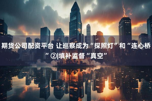期货公司配资平台 让巡察成为“探照灯”和“连心桥”②|填补监督“真空”