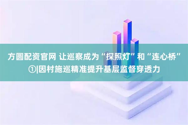 方圆配资官网 让巡察成为“探照灯”和“连心桥”①|因村施巡　精准提升基层监督穿透力