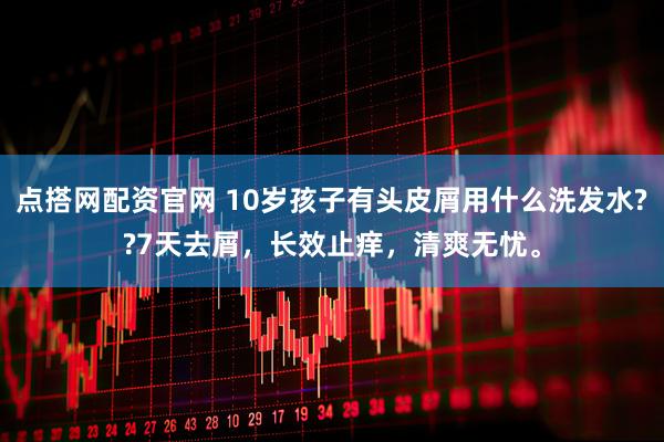 点搭网配资官网 10岁孩子有头皮屑用什么洗发水??7天去屑，长效止痒，清爽无忧。