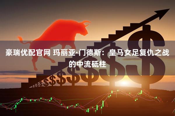 豪瑞优配官网 玛丽亚·门德斯：皇马女足复仇之战的中流砥柱