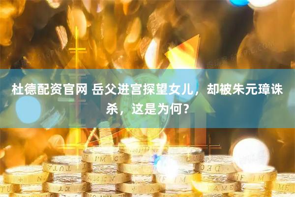 杜德配资官网 岳父进宫探望女儿，却被朱元璋诛杀，这是为何？
