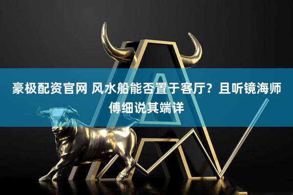 豪极配资官网 风水船能否置于客厅？且听镜海师傅细说其端详