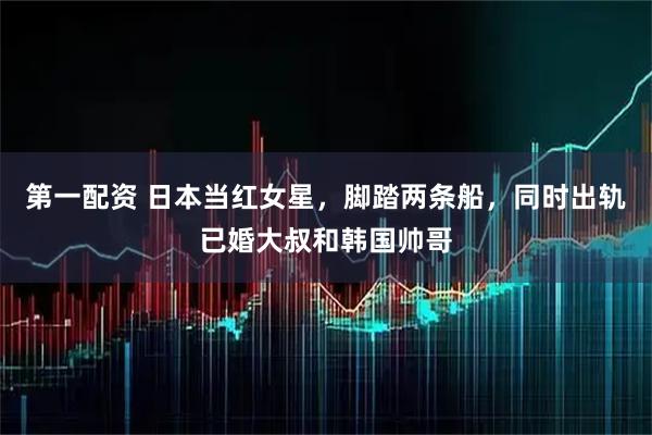 第一配资 日本当红女星，脚踏两条船，同时出轨已婚大叔和韩国帅哥