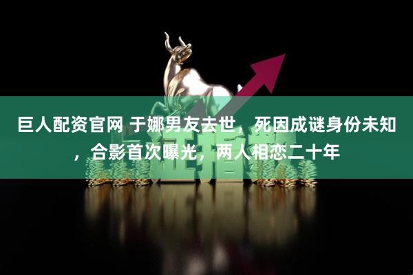 巨人配资官网 于娜男友去世，死因成谜身份未知，合影首次曝光，两人相恋二十年