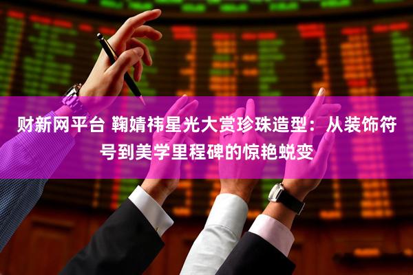 财新网平台 鞠婧祎星光大赏珍珠造型：从装饰符号到美学里程碑的惊艳蜕变