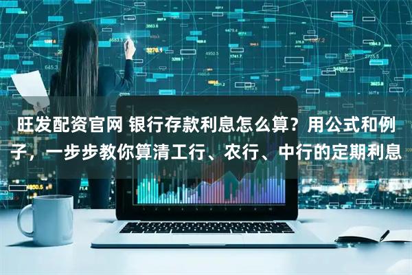 旺发配资官网 银行存款利息怎么算？用公式和例子，一步步教你算清工行、农行、中行的定期利息