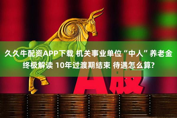 久久牛配资APP下载 机关事业单位“中人”养老金终极解读 10年过渡期结束 待遇怎么算?