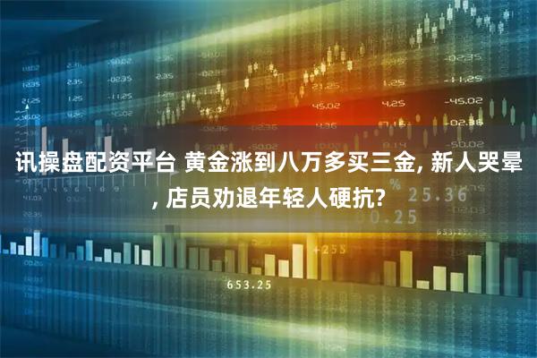 讯操盘配资平台 黄金涨到八万多买三金, 新人哭晕, 店员劝退年轻人硬抗?