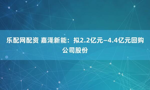 乐配网配资 嘉泽新能：拟2.2亿元—4.4亿元回购公司股份