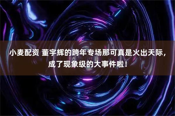 小麦配资 董宇辉的跨年专场那可真是火出天际，成了现象级的大事件啦！