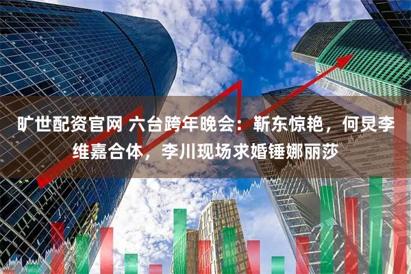 旷世配资官网 六台跨年晚会：靳东惊艳，何炅李维嘉合体，李川现场求婚锤娜丽莎
