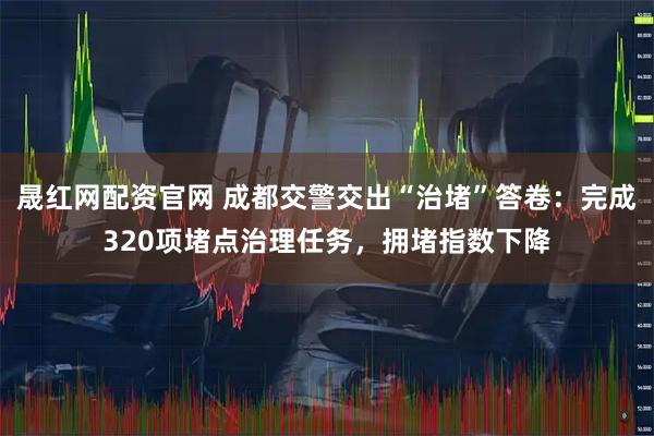 晟红网配资官网 成都交警交出“治堵”答卷：完成320项堵点治理任务，拥堵指数下降