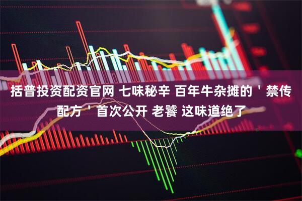 括普投资配资官网 七味秘辛 百年牛杂摊的＇禁传配方＇首次公开 老饕 这味道绝了