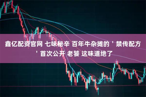 鑫亿配资官网 七味秘辛 百年牛杂摊的＇禁传配方＇首次公开 老饕 这味道绝了