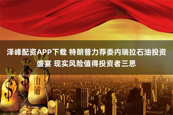 泽峰配资APP下载 特朗普力荐委内瑞拉石油投资盛宴 现实风险值得投资者三思