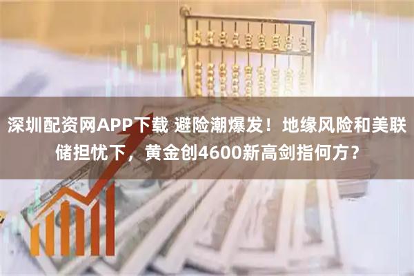 深圳配资网APP下载 避险潮爆发！地缘风险和美联储担忧下，黄金创4600新高剑指何方？
