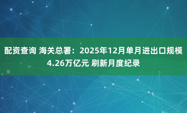 配资查询 海关总署：2025年12月单月进出口规模4.26万亿元 刷新月度纪录