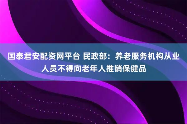 国泰君安配资网平台 民政部：养老服务机构从业人员不得向老年人推销保健品