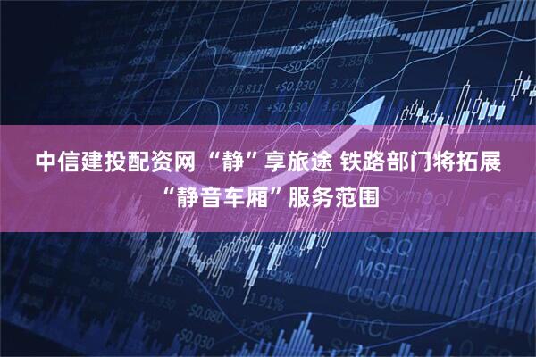 中信建投配资网 “静”享旅途 铁路部门将拓展“静音车厢”服务范围