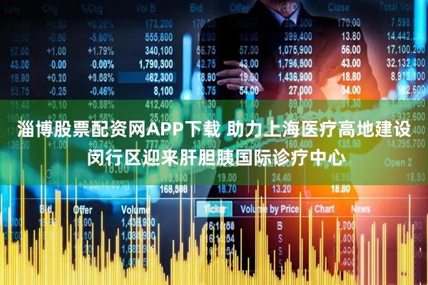 淄博股票配资网APP下载 助力上海医疗高地建设 闵行区迎来肝胆胰国际诊疗中心