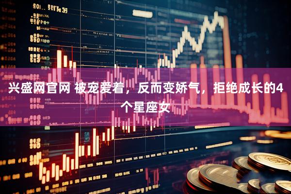兴盛网官网 被宠爱着，反而变娇气，拒绝成长的4个星座女