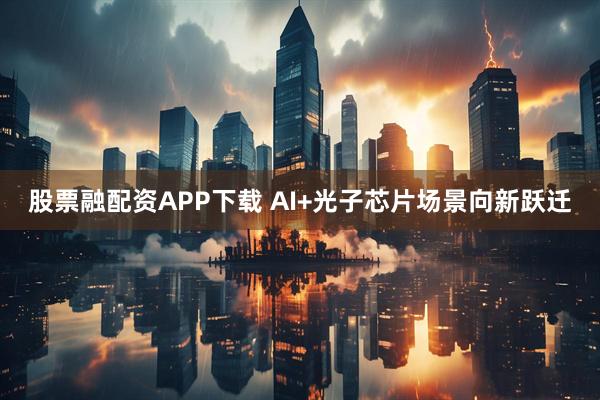 股票融配资APP下载 AI+光子芯片场景向新跃迁