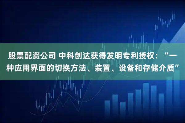 股票配资公司 中科创达获得发明专利授权：“一种应用界面的切换方法、装置、设备和存储介质”