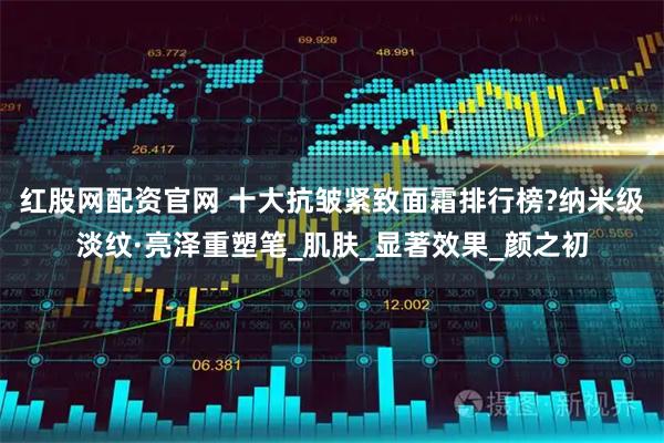 红股网配资官网 十大抗皱紧致面霜排行榜?纳米级淡纹·亮泽重塑笔_肌肤_显著效果_颜之初