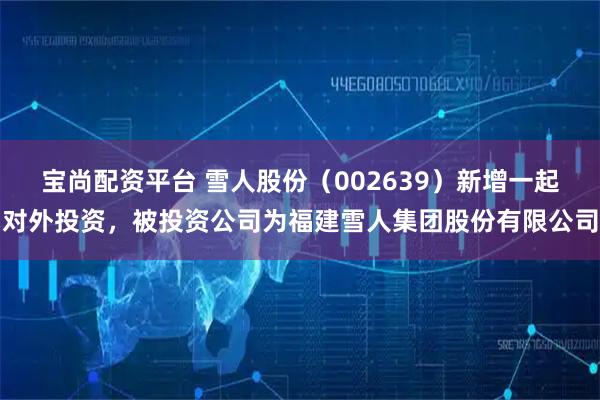 宝尚配资平台 雪人股份（002639）新增一起对外投资，被投资公司为福建雪人集团股份有限公司
