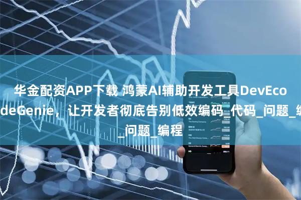 华金配资APP下载 鸿蒙AI辅助开发工具DevEco CodeGenie，让开发者彻底告别低效编码_代码_问题_编程