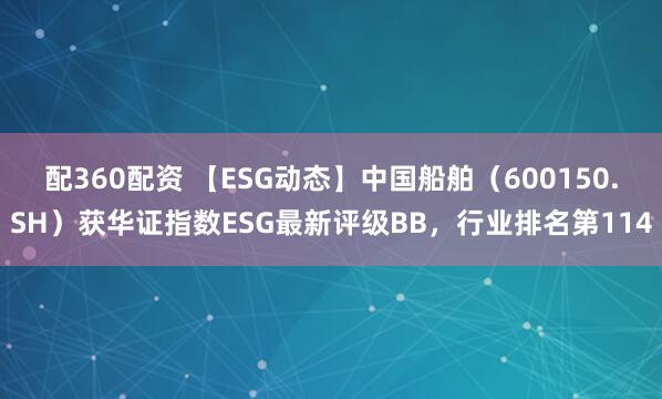 配360配资 【ESG动态】中国船舶（600150.SH）获华证指数ESG最新评级BB，行业排名第114