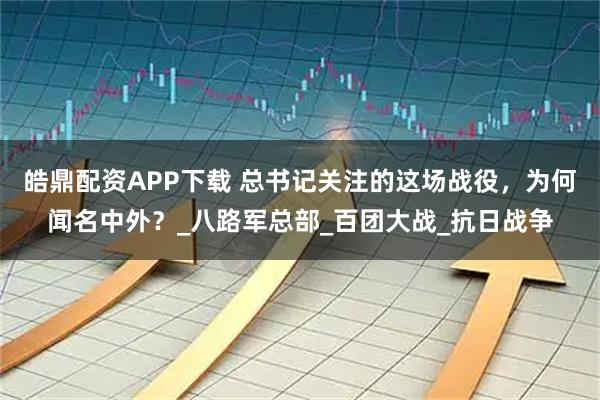 皓鼎配资APP下载 总书记关注的这场战役，为何闻名中外？_八路军总部_百团大战_抗日战争