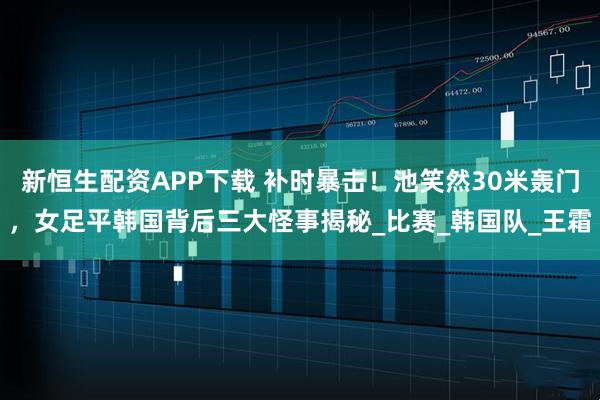 新恒生配资APP下载 补时暴击！池笑然30米轰门，女足平韩国背后三大怪事揭秘_比赛_韩国队_王霜