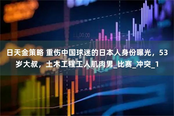 日天金策略 重伤中国球迷的日本人身份曝光，53岁大叔，土木工程工人肌肉男_比赛_冲突_1