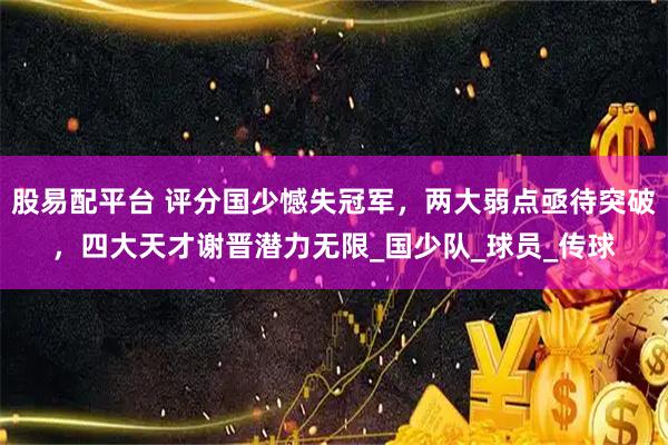 股易配平台 评分国少憾失冠军，两大弱点亟待突破，四大天才谢晋潜力无限_国少队_球员_传球