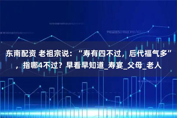 东南配资 老祖宗说：“寿有四不过，后代福气多”，指哪4不过？早看早知道_寿宴_父母_老人