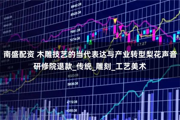 南盛配资 木雕技艺的当代表达与产业转型梨花声音研修院退款_传统_雕刻_工艺美术