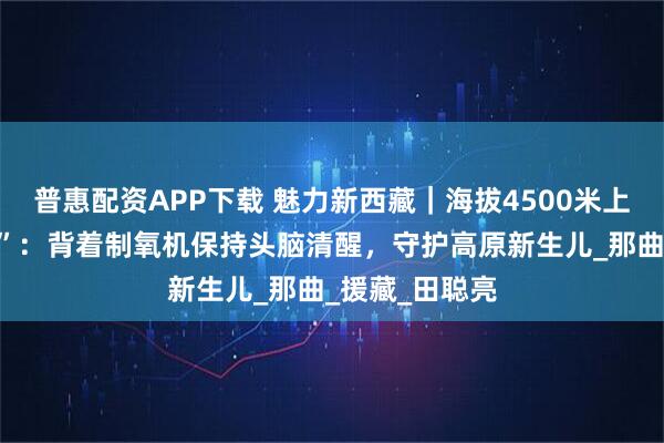 普惠配资APP下载 魅力新西藏｜海拔4500米上的“吸氧医生”：背着制氧机保持头脑清醒，守护高原新生儿_那曲_援藏_田聪亮